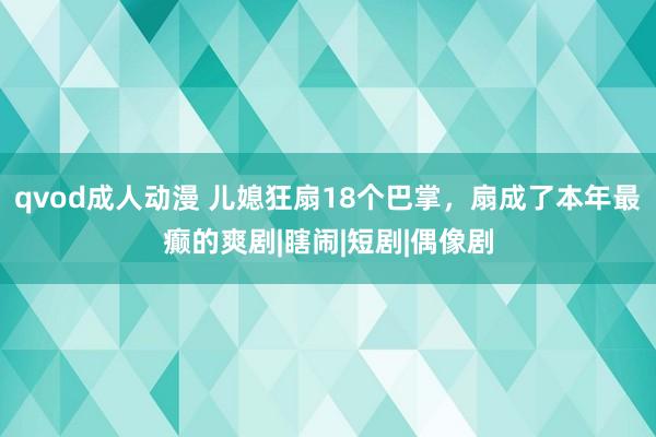 qvod成人动漫 儿媳狂扇18个巴掌，扇成了本年最癫的爽剧|瞎闹|短剧|偶像剧