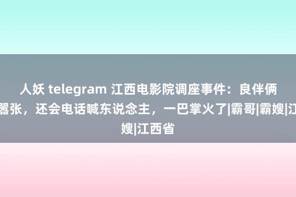 人妖 telegram 江西电影院调座事件：良伴俩气派嚣张，还会电话喊东说念主，一巴掌火了|霸哥|霸嫂|江西省