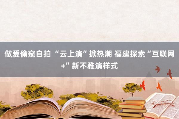 做爱偷窥自拍 “云上演”掀热潮 福建探索“互联网+”新不雅演样式