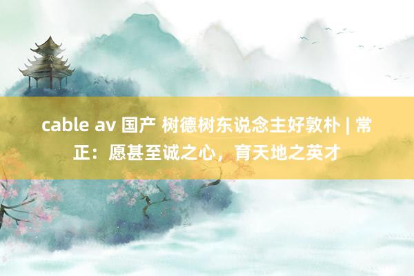 cable av 国产 树德树东说念主好敦朴 | 常正：愿甚至诚之心，育天地之英才