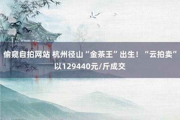 偷窥自拍网站 杭州径山“金茶王”出生！“云拍卖”以129440元/斤成交