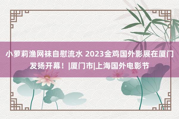 小萝莉渔网袜自慰流水 2023金鸡国外影展在厦门发扬开幕！|厦门市|上海国外电影节