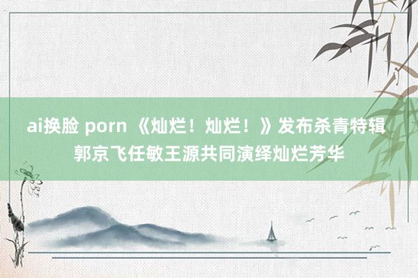 ai换脸 porn 《灿烂！灿烂！》发布杀青特辑 郭京飞任敏王源共同演绎灿烂芳华