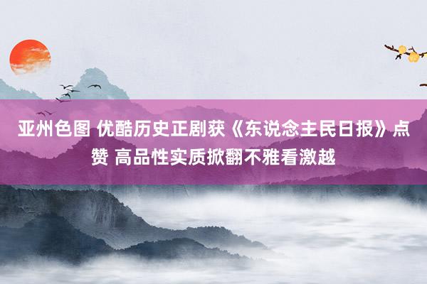 亚州色图 优酷历史正剧获《东说念主民日报》点赞 高品性实质掀翻不雅看激越