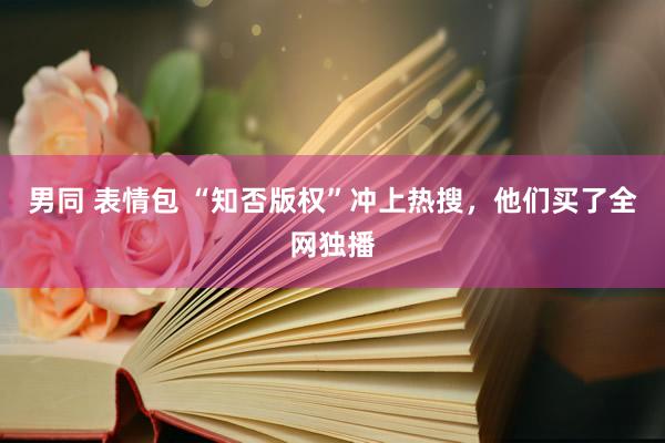 男同 表情包 “知否版权”冲上热搜，他们买了全网独播