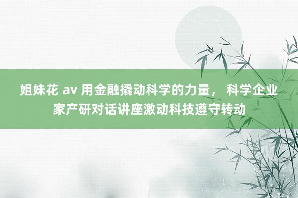 姐妹花 av 用金融撬动科学的力量， 科学企业家产研对话讲座激动科技遵守转动