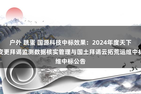 户外 跳蛋 国源科技中标效果：2024年度天下国土变更拜谒监测数据核实管理与国土拜谒云拓荒运维中标公告