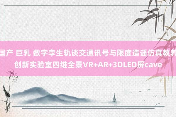 国产 巨乳 数字孪生轨谈交通讯号与限度造谣仿真教养创新实验室四维全景VR+AR+3DLED屏cave