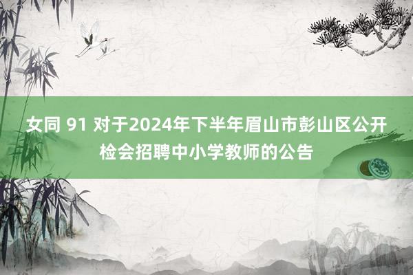 女同 91 对于2024年下半年眉山市彭山区公开检会招聘中小学教师的公告