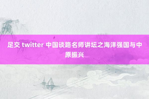 足交 twitter 中国谈路名师讲坛之海洋强国与中原振兴