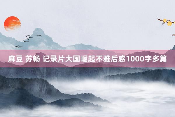 麻豆 苏畅 记录片大国崛起不雅后感1000字多篇