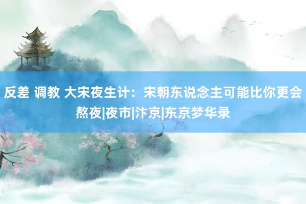 反差 调教 大宋夜生计：宋朝东说念主可能比你更会熬夜|夜市|汴京|东京梦华录