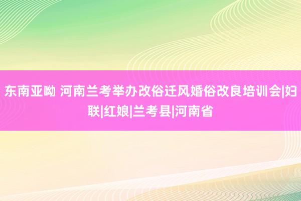 东南亚呦 河南兰考举办改俗迁风婚俗改良培训会|妇联|红娘|兰考县|河南省