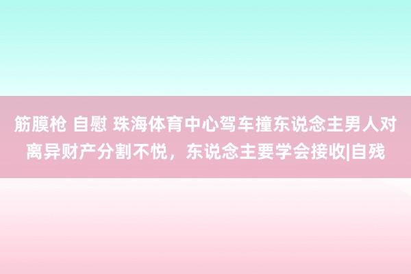 筋膜枪 自慰 珠海体育中心驾车撞东说念主男人对离异财产分割不悦，东说念主要学会接收|自残